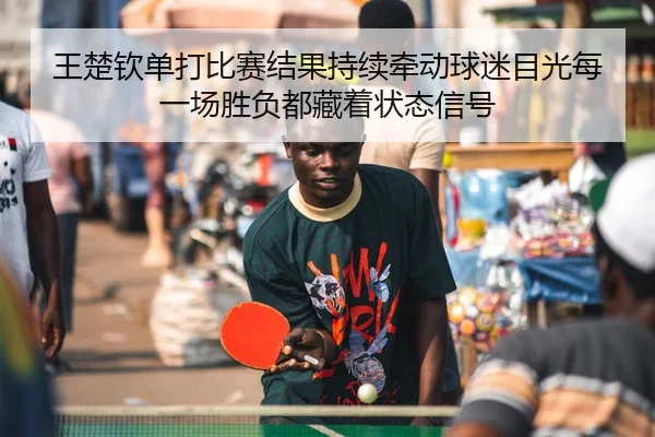 王楚钦单打比赛结果持续牵动球迷目光每一场胜负都藏着状态信号